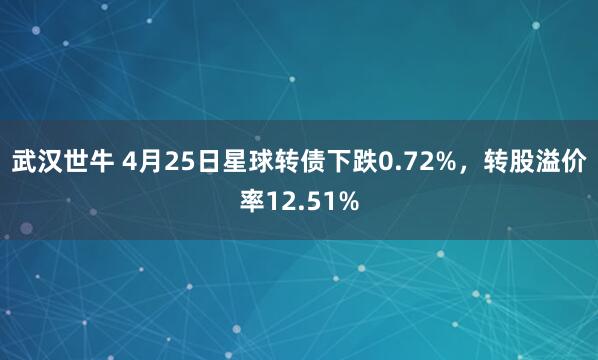 武汉世牛 4月25日星球转债下跌0.72%，转股溢价率12.51%