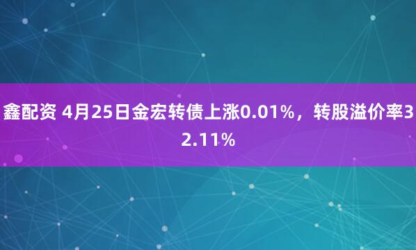 鑫配资 4月25日金宏转债上涨0.01%，转股溢价率32.11%