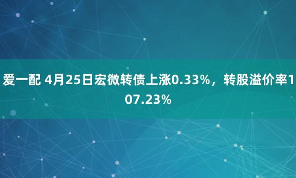 爱一配 4月25日宏微转债上涨0.33%，转股溢价率107.23%