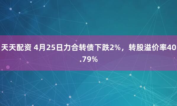 天天配资 4月25日力合转债下跌2%，转股溢价率40.79%