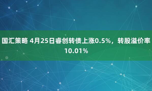 国汇策略 4月25日睿创转债上涨0.5%，转股溢价率10.01%