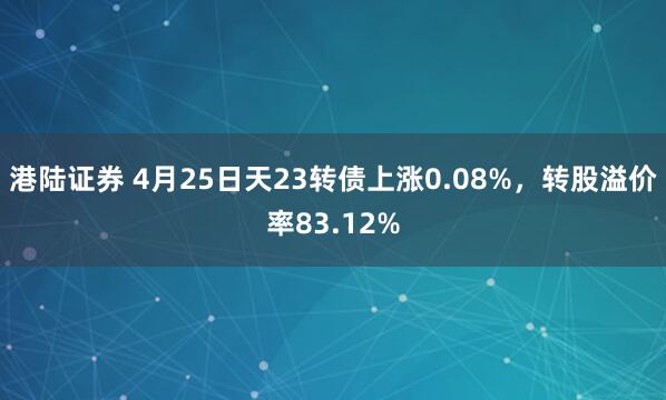 港陆证券 4月25日天23转债上涨0.08%，转股溢价率83.12%