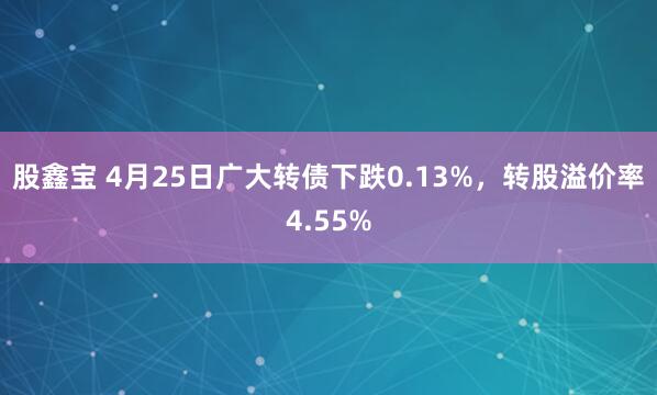 股鑫宝 4月25日广大转债下跌0.13%，转股溢价率4.55%