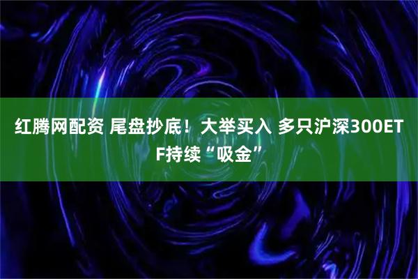 红腾网配资 尾盘抄底!大举买入 多只沪深300ETF持续“吸金”