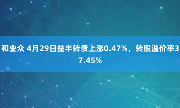 和业众 4月29日益丰转债上涨0.47%，转股溢价率37.45%