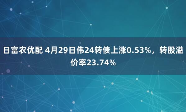 日富农优配 4月29日伟24转债上涨0.53%，转股溢价率23.74%