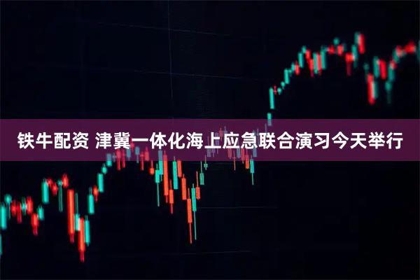 铁牛配资 津冀一体化海上应急联合演习今天举行