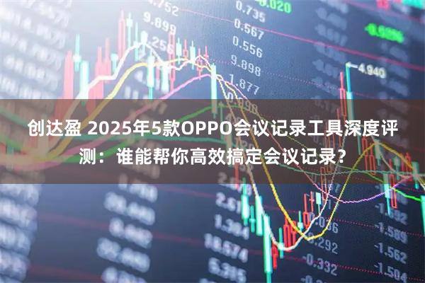 创达盈 2025年5款OPPO会议记录工具深度评测：谁能帮你高效搞定会议记录？