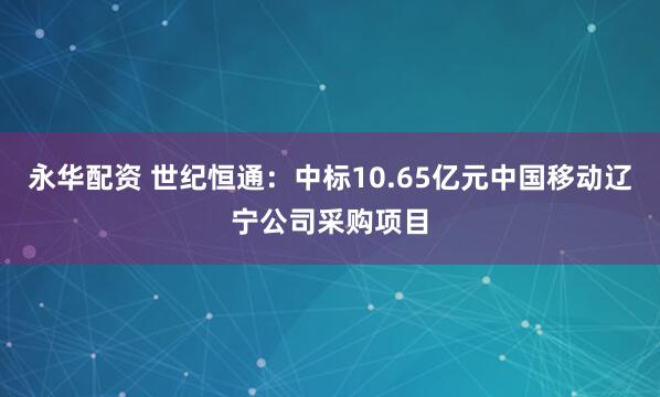 永华配资 世纪恒通：中标10.65亿元中国移动辽宁公司采购项目