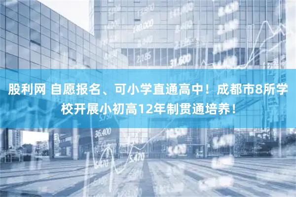 股利网 自愿报名、可小学直通高中！成都市8所学校开展小初高12年制贯通培养！