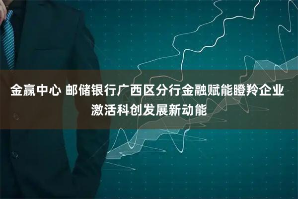 金赢中心 邮储银行广西区分行金融赋能瞪羚企业 激活科创发展新动能