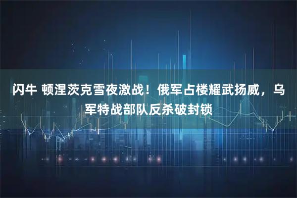 闪牛 顿涅茨克雪夜激战！俄军占楼耀武扬威，乌军特战部队反杀破封锁