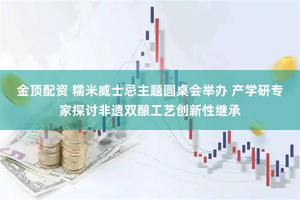 金顶配资 糯米威士忌主题圆桌会举办 产学研专家探讨非遗双酿工艺创新性继承