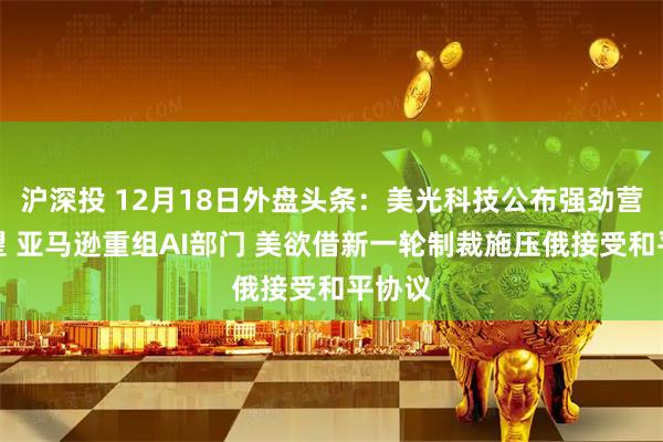 沪深投 12月18日外盘头条:美光科技公布强劲营收展望 亚马逊重组AI部门 美欲借新一轮制裁施压俄接受和平协议