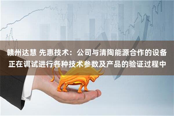赣州达慧 先惠技术：公司与清陶能源合作的设备正在调试进行各种技术参数及产品的验证过程中