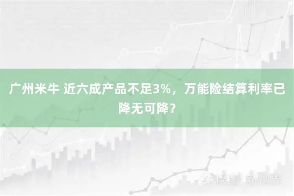 广州米牛 近六成产品不足3%，万能险结算利率已降无可降？