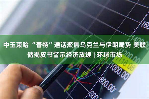 中玉束哈 “普特”通话聚焦乌克兰与伊朗局势 美联储褐皮书警示经济放缓 | 环球市场