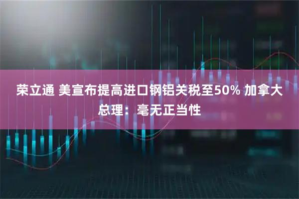 荣立通 美宣布提高进口钢铝关税至50% 加拿大总理：毫无正当性