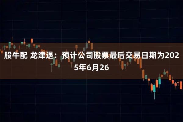 股牛配 龙津退：预计公司股票最后交易日期为2025年6月26