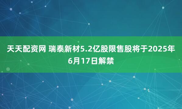 天天配资网 瑞泰新材5.2亿股限售股将于2025年6月17日解禁