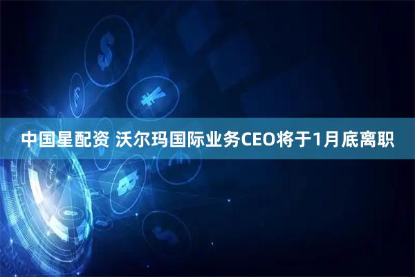 中国星配资 沃尔玛国际业务CEO将于1月底离职