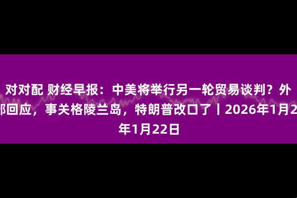 对对配 财经早报：中美将举行另一轮贸易谈判？外交部回应，事关格陵兰岛，特朗普改口了丨2026年1月22日