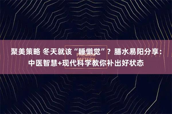 聚美策略 冬天就该“睡懒觉”？膳水易阳分享：中医智慧+现代科学教你补出好状态