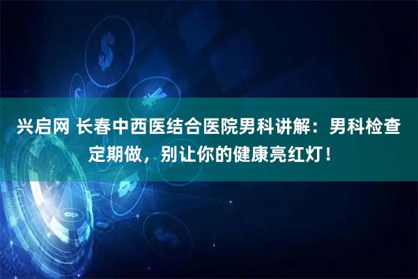 兴启网 长春中西医结合医院男科讲解：男科检查定期做，别让你的健康亮红灯！