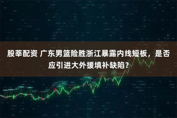 股莘配资 广东男篮险胜浙江暴露内线短板，是否应引进大外援填补缺陷？