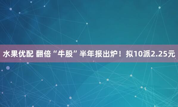 水果优配 翻倍“牛股”半年报出炉！拟10派2.25元