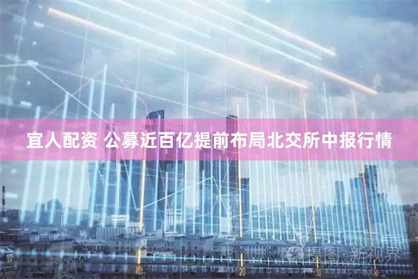 宜人配资 公募近百亿提前布局北交所中报行情