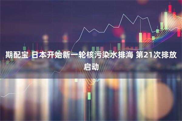 期配宝 日本开始新一轮核污染水排海 第21次排放启动