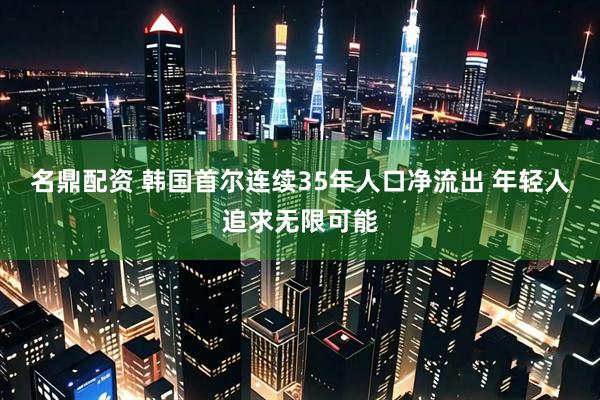 名鼎配资 韩国首尔连续35年人口净流出 年轻人追求无限可能
